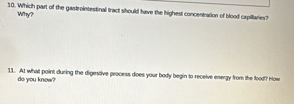 Which part of the gastrointestinal tract should have the highest concentration of blood capillaries? 
Why? 
11. At what point during the digestive process does your body begin to receive energy from the food? How 
do you know?