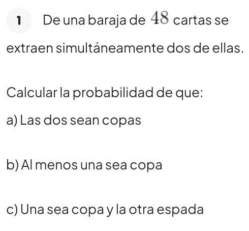 De una baraja de 48 cartas se
extraen simultáneamente dos de ellas.
Calcular la probabilidad de que:
a) Las dos sean copas
b) Al menos una sea copa
c) Una sea copa y la otra espada