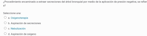 ¿Procedimiento encaminado a extraer secreciones del árbol bronquial por medio de la aplicación de presión negativa, se refier
a?
Seleccione una
a. Oxigenoterapia
b. Aspiración de secreciones
c. Nebulización
d. Aspiración de oxigeno