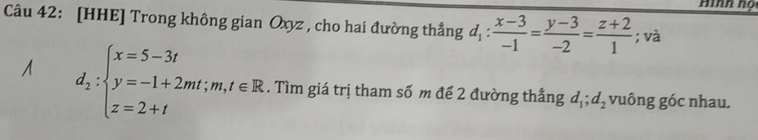 Hìnn nọ
Câu 42: [HHE] Trong không gian Oxyz , cho hai đường thắng d_1: (x-3)/-1 = (y-3)/-2 = (z+2)/1 ; và
d_2:beginarrayl x=5-3t y=-1+2mt;m,t∈ R z=2+tendarray.. Tìm giá trị tham số m đế 2 đường thẳng d_1; d_2 vuông góc nhau.