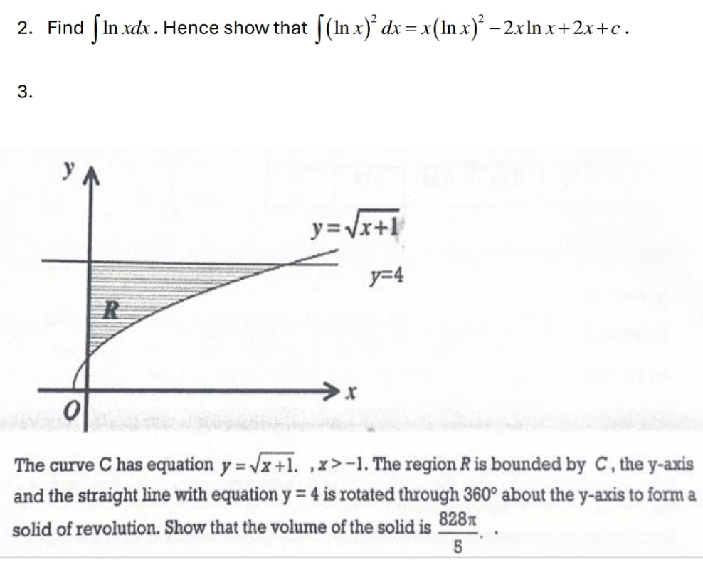 Find ∈t ln xdx. Hence show that ∈t (ln x)^2dx=x(ln x)^2-2xln x+2x+c.
3.
The curve C has equation y=sqrt(x+1).,x>-1. The region R is bounded by C , the y-axis
and the straight line with equation y=4 is rotated through 360° about the y-axis to form a
solid of revolution. Show that the volume of the solid is  828π /5 .