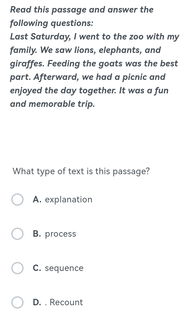 Read this passage and answer the
following questions:
Last Saturday, I went to the zoo with my
family. We saw lions, elephants, and
giraffes. Feeding the goats was the best
part. Afterward, we had a picnic and
enjoyed the day together. It was a fun
and memorable trip.
What type of text is this passage?
A. explanation
B. process
C. sequence
D. . Recount