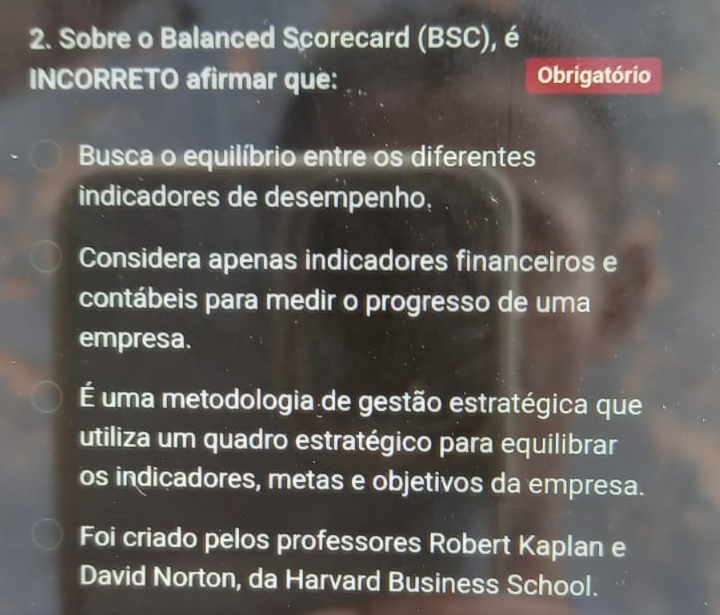 Sobre o Balanced Scorecard (BSC), é
INCORRETO afirmar que: Obrigatório
Busca o equilíbrio entre os diferentes
indicadores de desempenho,
Considera apenas indicadores financeiros e
contábeis para medir o progresso de uma
empresa.
É uma metodologia de gestão estratégica que
utiliza um quadro estratégico para equilibrar
os indicadores, metas e objetivos da empresa.
Foi criado pelos professores Robert Kaplan e
David Norton, da Harvard Business School.