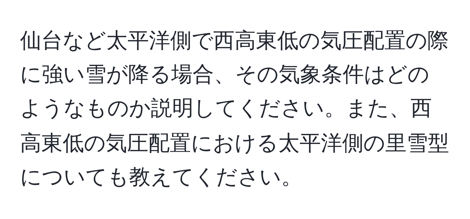 仙台など太平洋側で西高東低の気圧配置の際に強い雪が降る場合、その気象条件はどのようなものか説明してください。また、西高東低の気圧配置における太平洋側の里雪型についても教えてください。