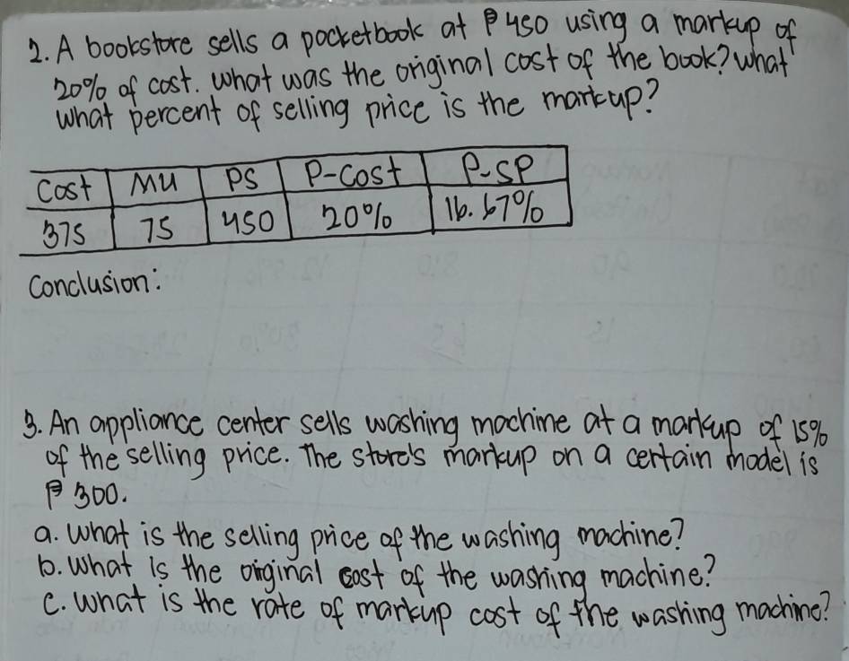 A bookstore sells a pocketbook at us0 using a markup of
20% of cost. what was the original cost of the book? what 
what percent of selling price is the martup? 
Conclusion: 
3. An appliance center sells washing machine at a markup of 15%
of the selling price. The store's markup on a certain model is
30O. 
a. what is the selling price of the washing machine? 
1. What is the oinginal oost of the washing machine? 
C. what is the rate of markip cost of the washing machine?