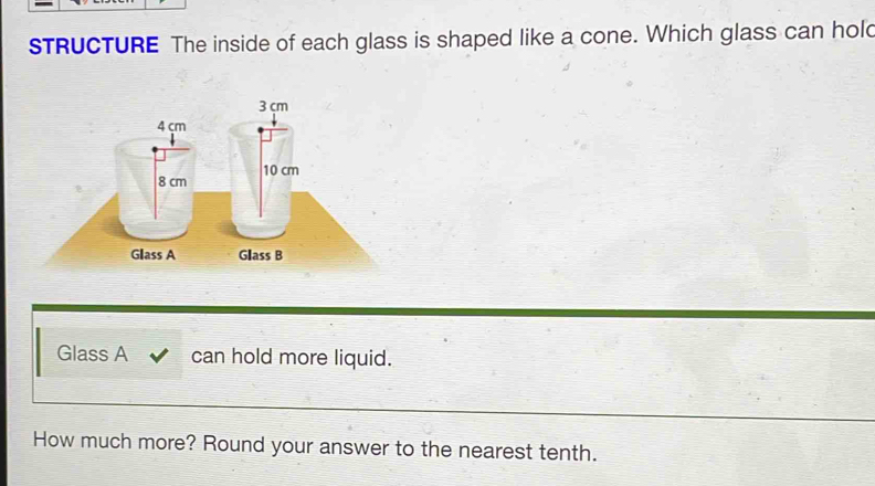 sTRUCTURE The inside of each glass is shaped like a cone. Which glass can hol 
Glass A can hold more liquid. 
How much more? Round your answer to the nearest tenth.