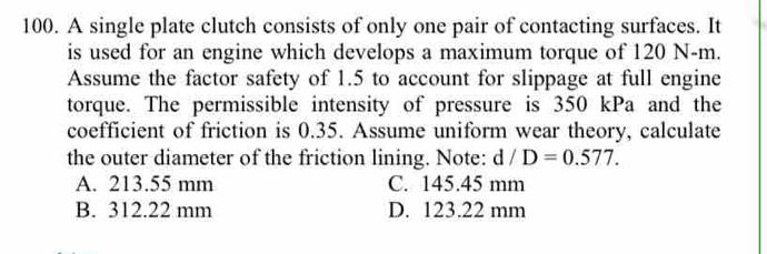 A single plate clutch consists of only one pair of contacting surfaces. It
is used for an engine which develops a maximum torque of 120 N-m.
Assume the factor safety of 1.5 to account for slippage at full engine
torque. The permissible intensity of pressure is 350 kPa and the
coefficient of friction is 0.35. Assume uniform wear theory, calculate
the outer diameter of the friction lining. Note: d/D=0.577.
A. 213.55 mm C. 145.45 mm
B. 312.22 mm D. 123.22 mm