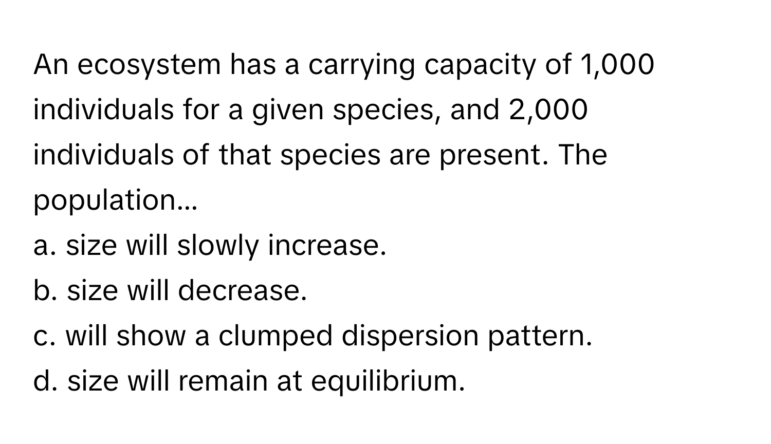 An ecosystem has a carrying capacity of 1,000 individuals for a given species, and 2,000 individuals of that species are present. The population...

a. size will slowly increase.
b. size will decrease.
c. will show a clumped dispersion pattern.
d. size will remain at equilibrium.