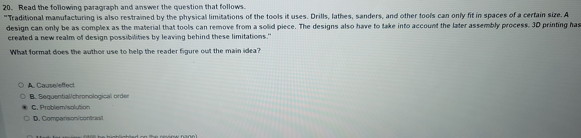 Read the following paragraph and answer the question that follows.
"Traditional manufacturing is also restrained by the physical limitations of the tools it uses. Drills, lathes, sanders, and other tools can only fit in spaces of a certain size. A
design can only be as complex as the material that tools can remove from a solid piece. The designs also have to take into account the later assembly process. 3D printing has
created a new realm of design possibilities by leaving behind these limitations."
What format does the author use to help the reader figure out the main idea?
A. Cause/effect
B. Sequential/chronological order
C. Problem/solution
D. Comparison/contrast