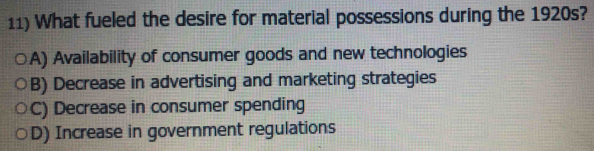 What fueled the desire for material possessions during the 1920s?
A) Availability of consumer goods and new technologies
B) Decrease in advertising and marketing strategies
C) Decrease in consumer spending
D) Increase in government regulations