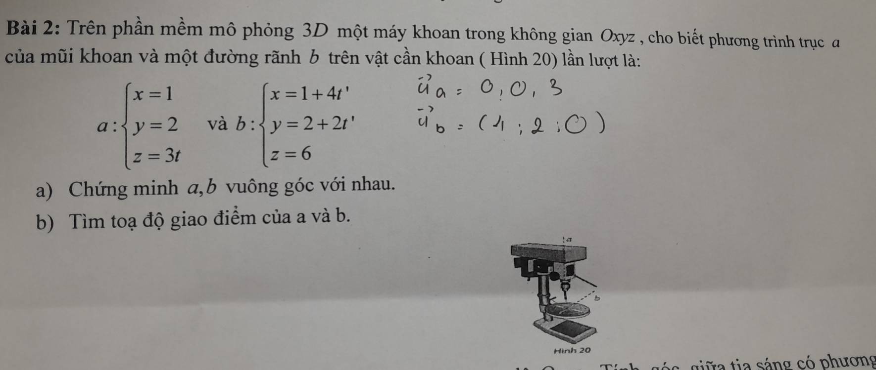 Trên phần mềm mô phỏng 3D một máy khoan trong không gian Oxyz , cho biết phương trình trục 
của mũi khoan và một đường rãnh 6 trên vật cần khoan ( Hình 20) lần lượt là:
a:beginarrayl x=1 y=2 z=3tendarray. và b:beginarrayl x=1+4t' y=2+2t' z=6endarray.
a) Chứng minh a, b vuông góc với nhau.
b) Tìm toạ độ giao điểm của a và b.
ta
B
Hình 20
c giữa tia sáng có phương