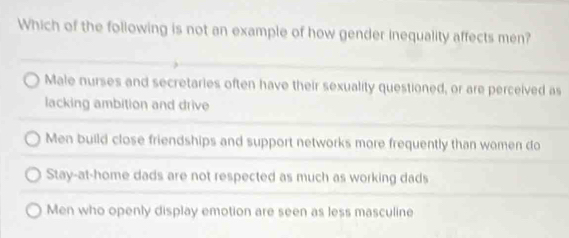 Which of the following is not an example of how gender inequality affects men?
Male nurses and secretaries often have their sexuality questioned, or are perceived as
lacking ambition and drive
Men build close friendships and support networks more frequently than women do
Stay-at-home dads are not respected as much as working dads
Men who openly display emotion are seen as less masculine