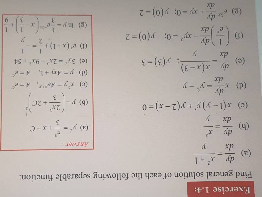 Exercise 1.4: 
Find general solution of each the following separable function: 
(a)  dy/dx = (x^2+1)/y 
Answer : 
(b)  dy/dx = x^2/y  (a) y^2= x^3/3 +x+C
(c) x(1-y)y'+y(2-x)=0 (b) y=( 2x^3/3 +2C)^ 1/2 
(d) x dy/dx =y^2-y (c) x^2y=Ae^(x+y), A=e^C
(d) y=Axy+1, A=e^C
(e)  dy/dx = (x(x-3))/y ;y(3)=3 (e) 3y^2=2x^3-9x^2+54
(f) ( 1/e^x ) dy/dx -xy^2=0; y(0)=2
(f) e^x(x+1)+ 1/2 =- 1/y 
(g) ln y= 1/3 e^(-3x)(x- 1/3 )+ 1/9 
(g) e^(3x) dy/dx +xy=0; y(0)=2