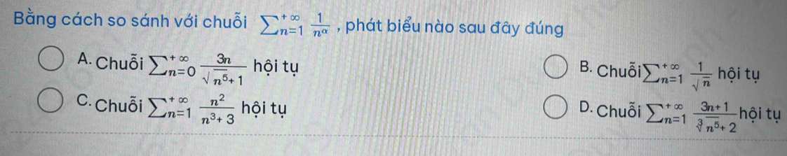 Bằng cách so sánh với chuỗi sumlimits  underline(n=1)^(∈fty) 1/n^(alpha)  , phát biểu nào sau đây đúng
A. Chuỗi sumlimits  underline(n=0)^(∈fty) 3n/sqrt(n^5)+1  hội tụ
B. Chuỗi sumlimits  underline(n=1)^(∈fty) 1/sqrt(n) hoit u
C. Chuỗi sumlimits  underline(n=1)^(∈fty) n^2/n^3+3  hội tụ D. Chuỗi sumlimits _(n=1)^(∈fty) (3n+1)/sqrt[3](n^5)+2  hội tụ