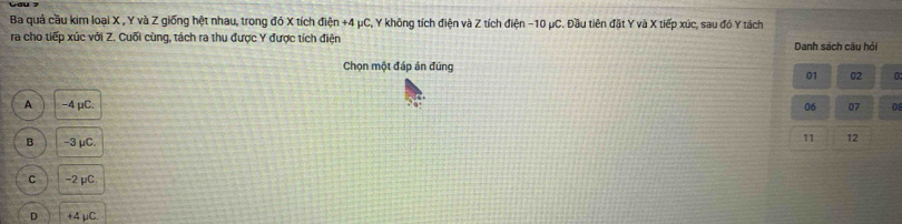 Ba quả cầu kim loại X , Y và Z giống hệt nhau, trong đó X tích điện +4 μC, Y không tích điện và Z tích điện -10 μC. Đầu tiên đặt Y và X tiếp xúc, sau đó Y tách
ra cho tiếp xúc với Z. Cuối cùng, tách ra thu được Y được tích điện Danh sách câu hỏi
Chọn một đáp án đũng
01 02 0
A -4 μC. 06 07 08
B -3 μC.
11 12
C -2 μC.
D +4 μC.