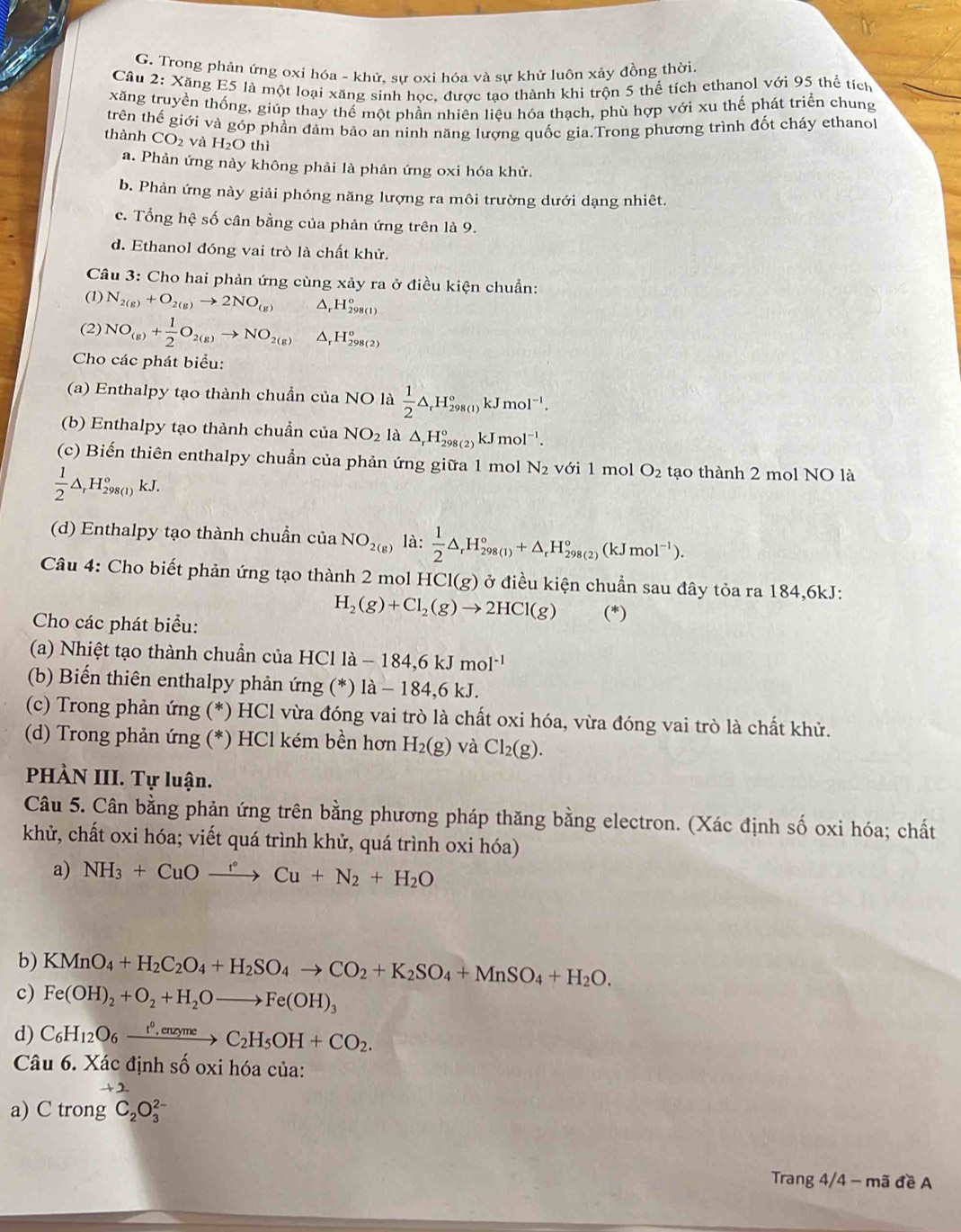 Trong phản ứng oxi hóa - khử, sự oxi hóa và sự khử luôn xây đồng thời.
Câu 2: Xăng E5 là một loại xãng sinh học, được tạo thành khi trộn 5 thể tích ethanol với 95 thể tích
xăng truyền thống, giúp thay thể một phần nhiên liệu hóa thạch, phù hợp với xu thế phát triển chung
thành trên thế giới và góp phần đảm bảo an ninh năng lượng quốc gìa.Trong phương trình đốt cháy ethanol
CO_2 và H_2O thì
a. Phản ứng này không phải là phản ứng oxi hóa khử.
b. Phản ứng này giải phóng năng lượng ra môi trường dưới dạng nhiêt.
c. Tổng hệ số cân bằng của phản ứng trên là 9.
d. Ethanol đóng vai trò là chất khử.
Câu 3: Cho hai phản ứng cùng xảy ra ở điều kiện chuẩn:
(1) N_2(g)+O_2(g)to 2NO_(g) Δ,H₂98(1)
(2) NO_(g)+ 1/2 O_2(g)to NO_2(g) Δ,H₅8(2)
Cho các phát biểu:
(a) Enthalpy tạo thành chuẩn của NO là  1/2 △ _rH_(298(1))°kJmol^(-1).
(b) Enthalpy tạo thành chuẩn của NO_2 là △ _rH_(298(2))°kJmol^(-1).
(c) Biến thiên enthalpy chuẩn của phản ứng giữa 1 mol N_2 với 1 mol O_2 tạo thành 2 mol NO là
 1/2 △ _rH_(298(1))°kJ.
(d) Enthalpy tạo thành chuẩn của NO_2(g) là:  1/2 △ _rH_(298(1))°+△ _rH_(298(2))°(kJmol^(-1)).
Câu 4: Cho biết phản ứng tạo thành 2 mol HCl(g) ở điều kiện chuẩn sau đây tỏa ra 184,6kJ:
Cho các phát biểu:
H_2(g)+Cl_2(g)to 2HCl(g) (*)
(a) Nhiệt tạo thành chuẩn của HCl là - -184,6kJmol^(-1)
(b) Biến thiên enthalpy phản ứng (*) là - 184,6 kJ.
(c) Trong phản ứng (*) HCl vừa đóng vai trò là chất oxi hóa, vừa đóng vai trò là chất khử.
(d) Trong phản ứng (*) HCl kém bền hơn H_2(g) và Cl_2(g).
PHÀN III. Tự luận.
Câu 5. Cân bằng phản ứng trên bằng phương pháp thăng bằng electron. (Xác định số oxi hóa; chất
khử, chất oxi hóa; viết quá trình khử, quá trình oxi hóa)
a) NH_3+CuOxrightarrow r°Cu+N_2+H_2O
b) KMnO_4+H_2C_2O_4+H_2SO_4to CO_2+K_2SO_4+MnSO_4+H_2O.
c) Fe(OH)_2+O_2+H_2Oto Fe(OH)_3
d) C_6H_12O_6xrightarrow t^0,enzymeC_2H_5OH+CO_2.
Câu 6. Xác định số oxi hóa của:
+2
a) C trong C_2O_3^(2-)
Trang 4/4 - mã đề A