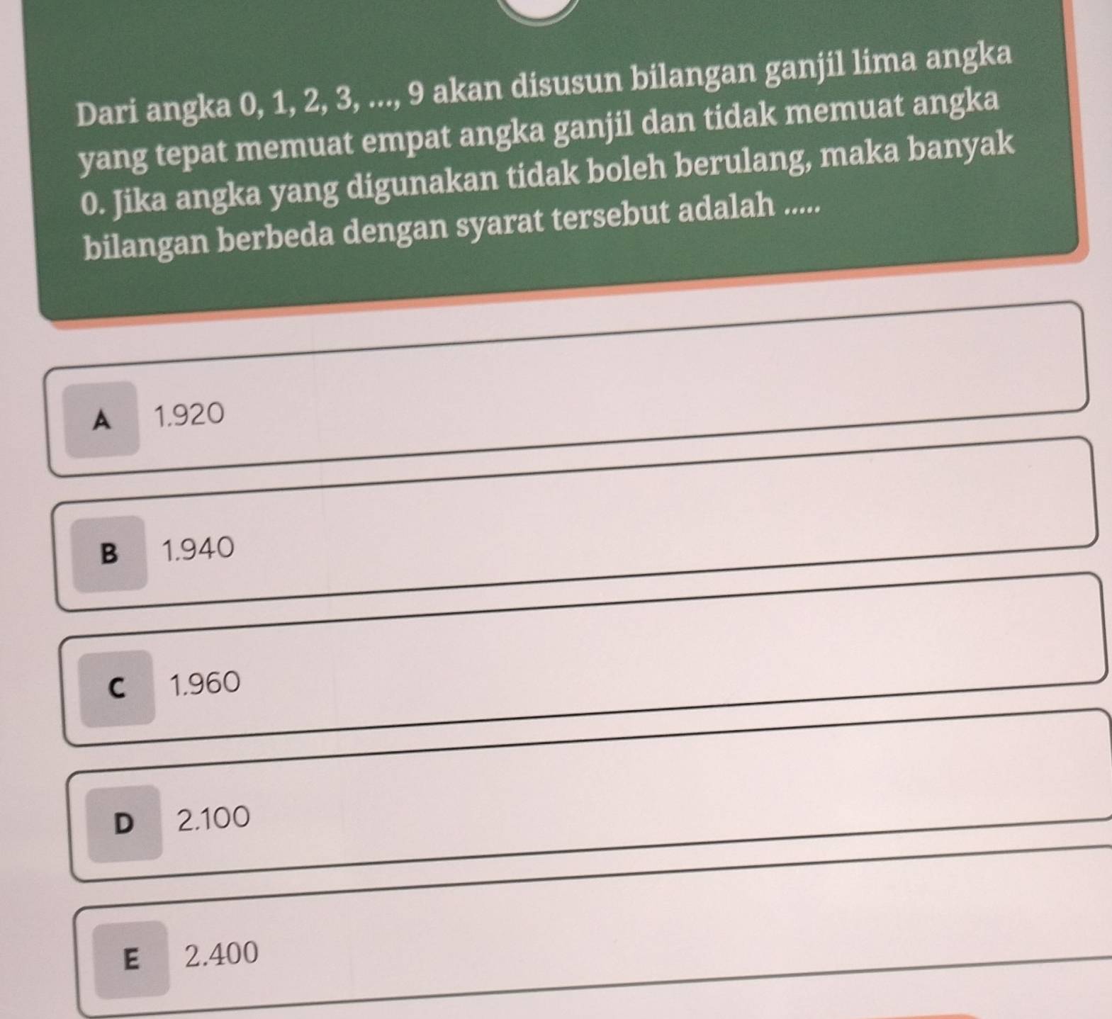 Dari angka 0, 1, 2, 3, ..., 9 akan disusun bilangan ganjil lima angka
yang tepat memuat empat angka ganjil dan tidak memuat angka
0. Jika angka yang digunakan tidak boleh berulang, maka banyak
bilangan berbeda dengan syarat tersebut adalah .....
A 1.920
B 1.940
C 1.960
D 2.100
E 2.400