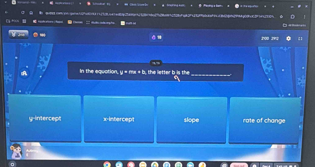 rsand - We NC Applications l Schoolinet: My Class Score De Graphing Assr Playing a Gam in the equation
×
in quIZizz.com/join/game/U2FsdQVkX1%252BJo41wdE8jrZ54Wzn5252BKYdxyZTsZl8aWr%252ByFqzk2F%252FFb0sX6P3VJC8dZdjXNZfPlMIgQ0hclCZP1A%253D%
PCCS NC Applications | Rapid Classes studia.code.org/ho. math ix All Bookmarks
2nd 180 18 2100 2912
A , the letter b is the_
In the equation, y=mx+b.
y-intercept x-intercept slope rate of change
Aubn