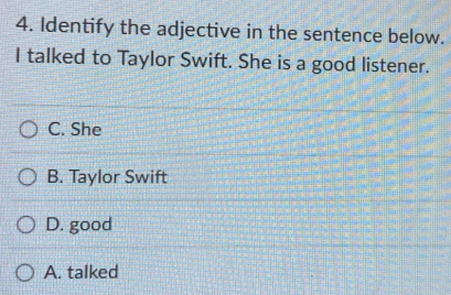 Identify the adjective in the sentence below.
I talked to Taylor Swift. She is a good listener.
C. She
B. Taylor Swift
D. good
A. talked