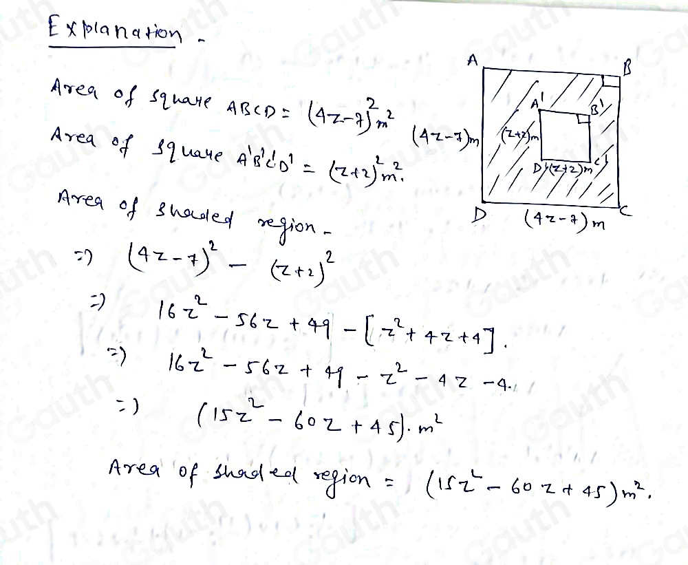 Explanation. 
Area of squate ABCD=(4z-7)^2m^2
Area of squate A'B'C'D'=(z+2)^2m^2
Area of shaded region- 
=) (4z-7)^2-(z+2)^2
Rightarrow 16z^2-56z+49-[z^2+4z+4].
Rightarrow 16z^2-56z+49-z^2-4z-4. 
=) (15z^2-60z+45)· m^2
Area of shaded region =(15z^2-60z+45)m^2.