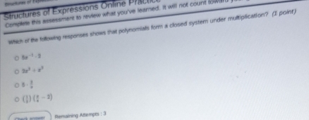 Ructures of Kajs
Structures of Expressions Online Practo
Complete this assessment to review what you've learned. It will not count towar
Which of the following responses shows that polynomials form a closed system under multiplication? (I point)
5x^(-1)-2
2x^3+x^2
5·  3/x 
( 1/3 )( x/4 -2)
Remaining Attempts : 3