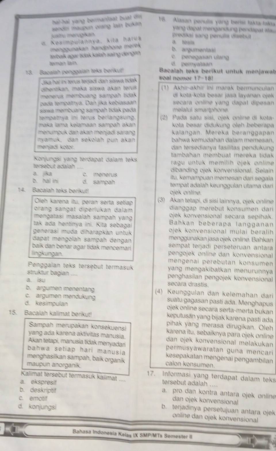 hal-hal yang bermaniaat buat di . 16. Alasan penulis yang berist fakta-fakia
sendiri maupun orang lain bukán
yang dapat mengandung pendapat atau
justru merugikan. predikai sang penulis disebut
d. Kesimpulannya, kita harua
a. teais
menggunakan handphone merek
b. argumentasi
tərbaík agar tidak kalah saing dəngan
c. penegasan ulang
teman laín. d. pernyataan
13. Bacalah penggalan teks berikut!  Bacalah teks berikut untuk menjawab
Jika hal iní terus terjadi dan siswa tidak soal nomor 17-18!
dihentikan, maka siswa akan terus (1) Akhir-akhir ini marak bermunculan
menerus membuang sampah tidak di kota-kota besar jasa layanan ojek
pada tempatnya. Dan jika kebiasaan secara online yang dapat dipesan 
siswa membuang sampah tidak pada melalui smartphone.
tempatnya iní terus berlangsung.  (2) Pada satu sisi, ojek online di kota-
maka lamá kelamaan sampah akan  kota besar didukung oleh beberapa
menumpuk dan akan menjadí sarang kaiangan. Mereká beranggapan
nyamuk, dan sekolah pun akan bahwa kemudahan dalam memesan.
menjadí kotor. dan tersedianya fasilítas pendukung
tambahan membuat mereka tidak 
Konjungsi yang terdapat dalam teks
ragu untuk memilih ojek online 
tersebut adalah ....
dibanding ojek konvensional. Selain
a. jika c. ménerus itu, kemampuan memesan darí segala
b. hal ini d. sampah tempat adalah keunggulan utama dari 
14. Bacalah teks berikut! ojek online.
Oleh karena itu, peran serta setiap (3) Akan tetapi, di sisí lainnya, ojek online
orang sangat diperlukan dalam dianggap merebut konsumen dari
mengatasí masalah sampah yang ojek konvensional secara sepihak.
tak ada hentinya ini. Kita sebagai
Bahkan beberapa langganan
generasi muda diharapkan untuk ojek konvensional mulai beralih 
dapat mengolah sampah dengan menggunakan jasa ojek onlíne. Bahkan
baik dan benar agar tidak mencemari
sempat terjadi perseteruan antara
lingkungan. pengojek online dan konvensional
mengenai perəbutan konsumen
Penggalan teks tersebut termasuk yang mengakibatkan menurunnya 
struktur bagian .... penghasilan pengojek konvensional
a. isu secara drastis.
b. argumen menentang (4) Keunggulan dan kelemahan dari
c. argumen mendukung suatu gagasan pasti ada. Menghapus
d. kesimpulan ojek online secara serta-merta bukan
15. Bacalah kalimat berikut!
keputusān yang bijak karena pastí ada
pihak yang merasa dirugikan. Oleh
Sampah merupakan konsekuensi karena itu, sebaïknya para ojek online
yang ada karena aktivitas manusia. dan ojek konvensional melakukan
Akan tetapi, manusia tidak menyadari permusyawaratan guna mençari 
bahwa setiap hari manusia kesepakatan mengenai pengambilan
menghasilkan sampah, baik organik calon konsumen.
maupun anorganik.
17. Informasi yang terdapat dalam teks
Kalimat tersebut termasuk kalimat ....
a. ekspresif tersebut adalah ....
b. deskriptif
a. pro dan kontra antara ojek online
c. emotif
dan ojek konvensional
d. konjungsi
b. terjadinya persetujuan antara ojek
online dan ojek konvensional 
Bahasa Indonesía Kelas IX SMP/MTs Semester II