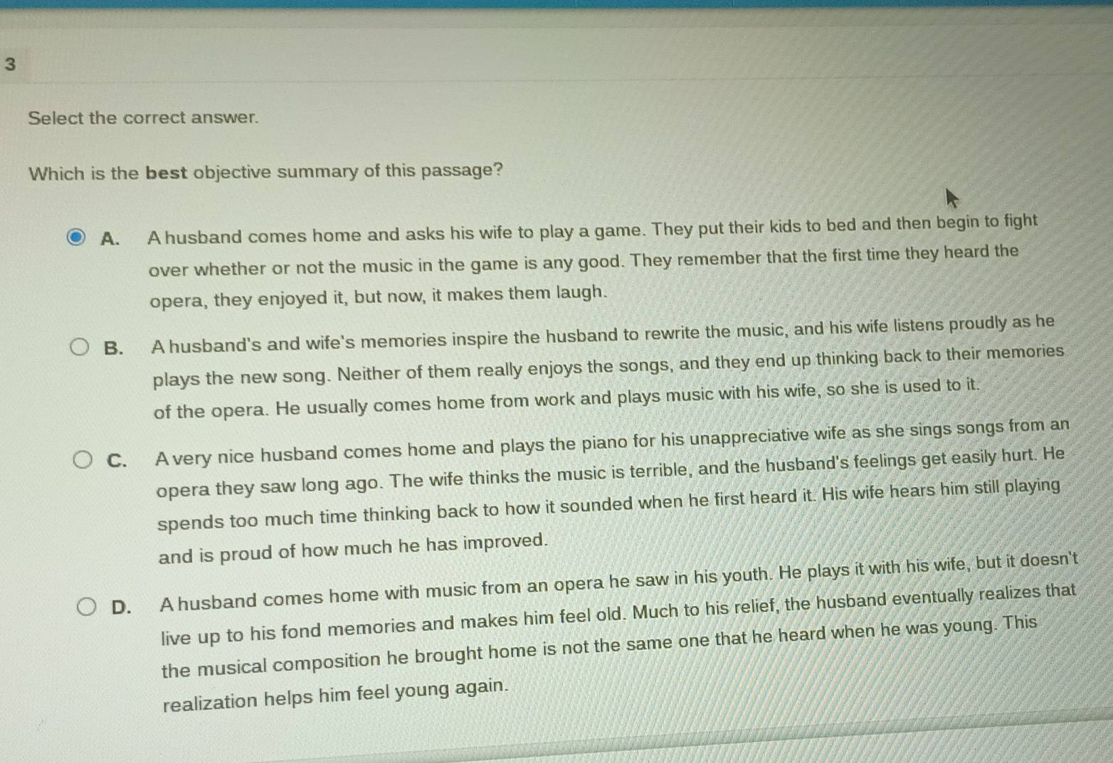 Select the correct answer.
Which is the best objective summary of this passage?
A. A husband comes home and asks his wife to play a game. They put their kids to bed and then begin to fight
over whether or not the music in the game is any good. They remember that the first time they heard the
opera, they enjoyed it, but now, it makes them laugh.
B. A husband's and wife's memories inspire the husband to rewrite the music, and his wife listens proudly as he
plays the new song. Neither of them really enjoys the songs, and they end up thinking back to their memories
of the opera. He usually comes home from work and plays music with his wife, so she is used to it.
C. A very nice husband comes home and plays the piano for his unappreciative wife as she sings songs from an
opera they saw long ago. The wife thinks the music is terrible, and the husband's feelings get easily hurt. He
spends too much time thinking back to how it sounded when he first heard it. His wife hears him still playing
and is proud of how much he has improved.
D. A husband comes home with music from an opera he saw in his youth. He plays it with his wife, but it doesn't
live up to his fond memories and makes him feel old. Much to his relief, the husband eventually realizes that
the musical composition he brought home is not the same one that he heard when he was young. This
realization helps him feel young again.