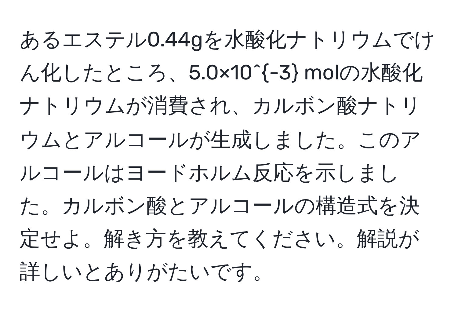 あるエステル0.44gを水酸化ナトリウムでけん化したところ、5.0×10^(-3) molの水酸化ナトリウムが消費され、カルボン酸ナトリウムとアルコールが生成しました。このアルコールはヨードホルム反応を示しました。カルボン酸とアルコールの構造式を決定せよ。解き方を教えてください。解説が詳しいとありがたいです。