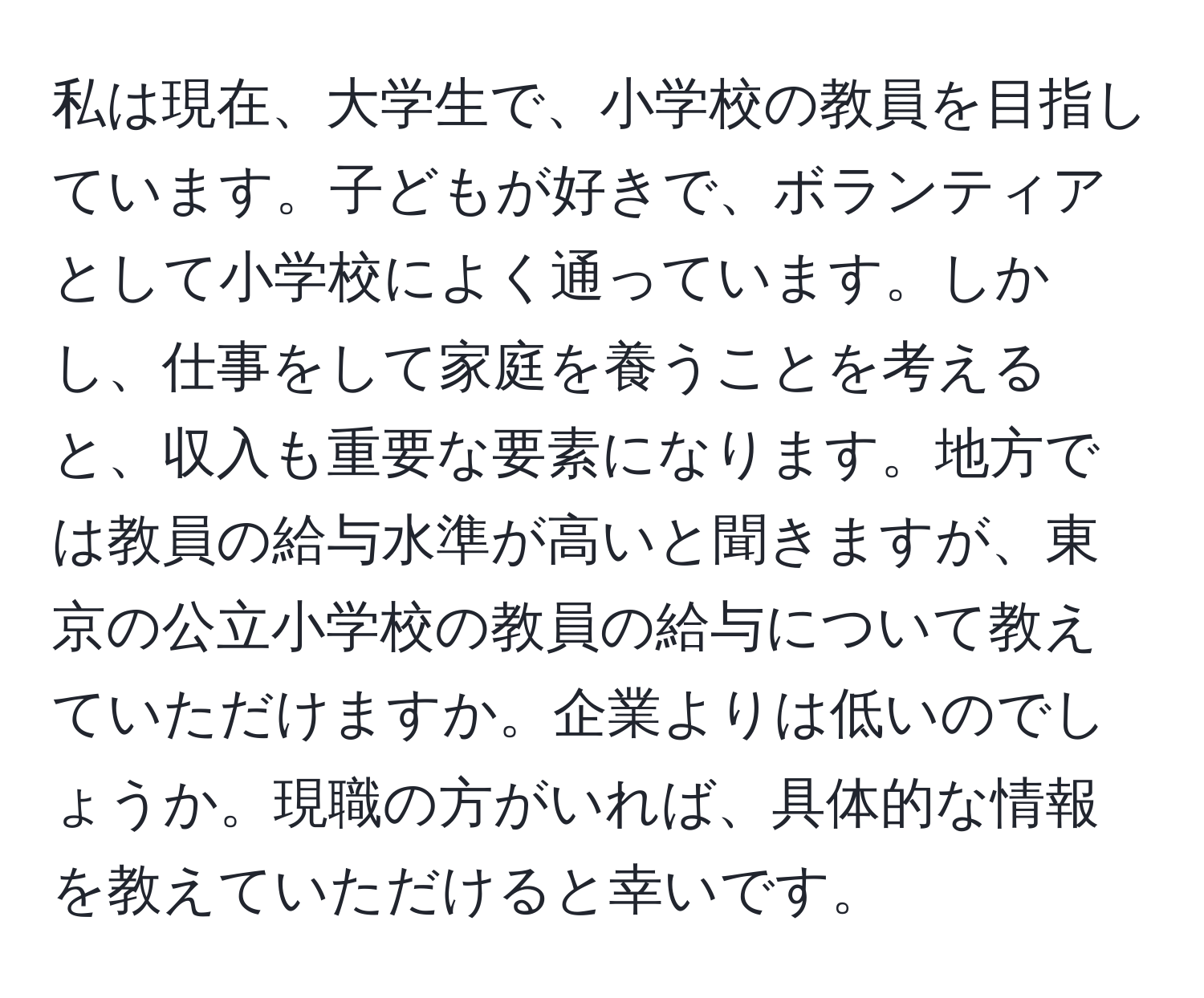 私は現在、大学生で、小学校の教員を目指しています。子どもが好きで、ボランティアとして小学校によく通っています。しかし、仕事をして家庭を養うことを考えると、収入も重要な要素になります。地方では教員の給与水準が高いと聞きますが、東京の公立小学校の教員の給与について教えていただけますか。企業よりは低いのでしょうか。現職の方がいれば、具体的な情報を教えていただけると幸いです。