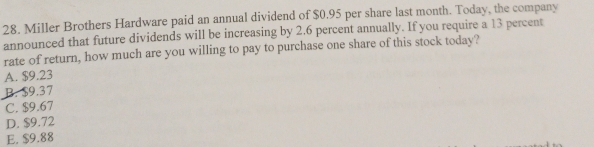 Miller Brothers Hardware paid an annual dividend of $0.95 per share last month. Today, the company
announced that future dividends will be increasing by 2.6 percent annually. If you require a 13 percent
rate of return, how much are you willing to pay to purchase one share of this stock today?
A. $9.23
B. $9.37
C. $9.67
D. $9.72
E. $9.88