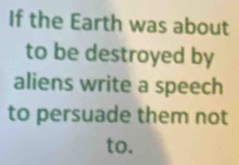 If the Earth was about 
to be destroyed by 
aliens write a speech 
to persuade them not 
to.