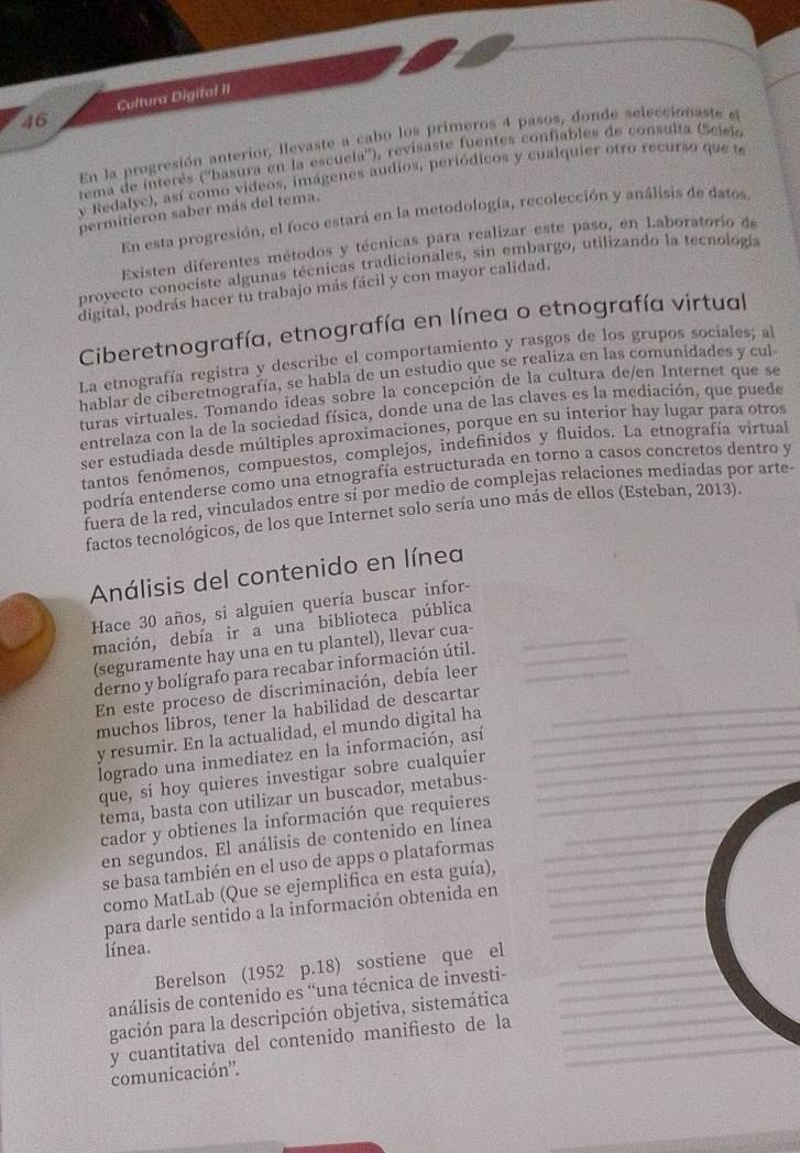 Cultura Digital II
En la progresión anterior, llevaste a cabo los primeros 4 pasos, donde seleccionaste sl
tema de interés (''basura en la escuela''), revisaste fuentes confiables de consulta (Scisio
y Redalyc), así como videos, imágenes audios, periódicos y cualquier otro recurso que te
permitieron saber más del tema.
En esta progresión, el foco estará en la metodología, recolección y análisis de datos
Existen diferentes métodos y técnicas para realizar este paso, en Laboratorio de
proyecto conociste algunas técnicas tradicionales, sin embargo, utilizando la tecnología
digital, podrás hacer tu trabajo más fácil y con mayor calidad.
Ciberetnografía, etnografía en línea o etnografía virtual
La etnografía registra y describe el comportamiento y rasgos de los grupos sociales; al
hablar de ciberetnografía, se habla de un estudio que se realiza en las comunidades y cul
turas virtuales. Tomando ideas sobre la concepción de la cultura de/en Internet que se
entrelaza con la de la sociedad física, donde una de las claves es la mediación, que puede
ser estudiada desde múltiples aproximaciones, porque en su interior hay lugar para otros
tantos fenómenos, compuestos, complejos, indefinidos y fluidos. La etnografía virtual
podría entenderse como una etnografía estructurada en torno a casos concretos dentro y
fuera de la red, vinculados entre sí por medio de complejas relaciones mediadas por arte-
factos tecnológicos, de los que Internet solo sería uno más de ellos (Esteban, 2013).
Análisis del contenido en línea
Hace 30 años, si alguien quería buscar infor-
mación, debía ir a una biblioteca pública_
(seguramente hay una en tu plantel), llevar cua-
derno y bolígrafo para recabar información útil._
En este proceso de discriminación, debía leer__
muchos libros, tener la habilidad de descartar
y resumir. En la actualidad, el mundo digital ha___
logrado una inmediatez en la información, así_
que, si hoy quieres investigar sobre cualquier__
tema, basta con utilizar un buscador, metabus-
cador y obtienes la información que requieres_
en segundos. El análisis de contenido en línea
se basa también en el uso de apps o plataformas___
como MatLab (Que se ejemplifica en esta guía),_
_
para darle sentido a la información obtenida en_
línea.
Berelson (1952 p.18) sostiene que el
análisis de contenido es 'una técnica de investi-
_
gación para la descripción objetiva, sistemática
_
y cuantitativa del contenido manifiesto de la
comunicación''.