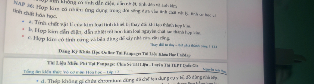 10p kim không có tính dẫn điện, dẫn nhiệt, tính dẻo và ánh kim
NAP 36 : Hợp kim có nhiều ứng dụng trong đời sống dựa vào tính chất vật lý, tính cơ học và
tính chất hóa học.
a. Tính chất vật lí của kim loại tinh khiết bị thay đối khi tạo thành hợp kim.
b. Hợp kim dẫn điện, dẫn nhiệt tốt hơn kim loại nguyên chất tạo thành hợp kim.
c. Hợp kim có tính cứng và bền dùng đế xây nhà cứa, cầu cống.
Thay đổi tư duy - Bứt phá thành công | 123
Đăng Ký Khóa Học Online Tại Fanpage: Tài Liệu Khóa Học UniMap
Tài Liệu Miễn Phí Tại Fanpage: Chia Sẻ Tài Liệu - Luyện Thi THPT Quốc Gia
Tổng ôn kiến thức Vô cơ môn Hóa học - Lớp 12
Nguyễn Anh Phoạ
d. Thép không gỉ chứa chromium dùng để chế tạo dụng cụ y tế, đồ dùng nhà bếp...