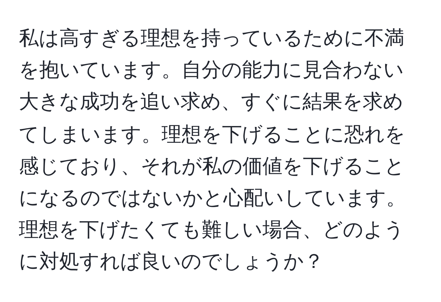 私は高すぎる理想を持っているために不満を抱いています。自分の能力に見合わない大きな成功を追い求め、すぐに結果を求めてしまいます。理想を下げることに恐れを感じており、それが私の価値を下げることになるのではないかと心配いしています。理想を下げたくても難しい場合、どのように対処すれば良いのでしょうか？