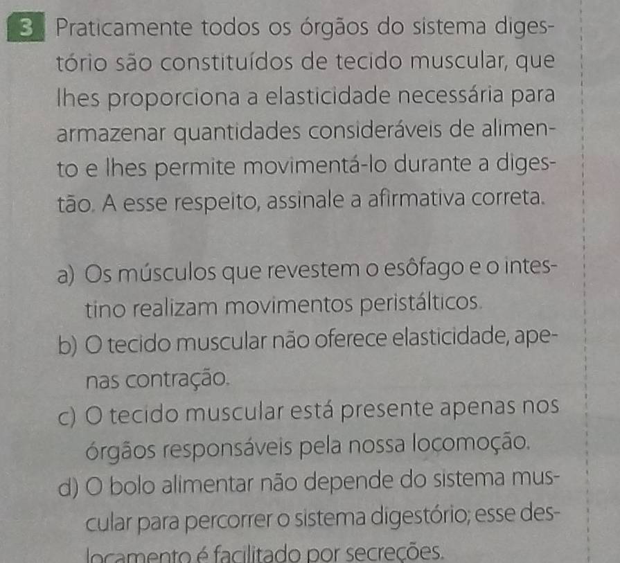 Praticamente todos os órgãos do sístema diges-
sório são constituídos de tecido muscular, que
hes proporciona a elasticidade necessária para
armazenar quantidades consideráveis de alimen-
to e lhes permite movimentá-lo durante a diges-
tão. A esse respeito, assinale a afirmativa correta.
a) Os músculos que revestem o esôfago e o intes-
tino realizam movimentos peristálticos.
b) O tecido muscular não oferece elasticidade, ape-
nas contração.
c) O tecido muscular está presente apenas nos
órgãos responsáveis pela nossa locomoção.
d) O bolo alimentar não depende do sistema mus-
cular para percorrer o sistema digestório; esse des-
locamento é facilitado por secreções.