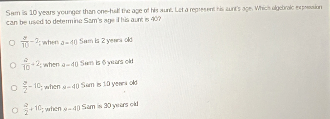 Sam is 10 years younger than one-half the age of his aunt. Let a represent his aunt's age. Which algebraic expression
can be used to determine Sam's age if his aunt is 40?
 a/10 -2; when a=40 Sam is 2 years old
 a/10 +2; when a=40 Sam is 6 years old
 a/2 -10; when a=40 Sam is 10 years old
 a/2 +10; when a=40 Sam is 30 years old