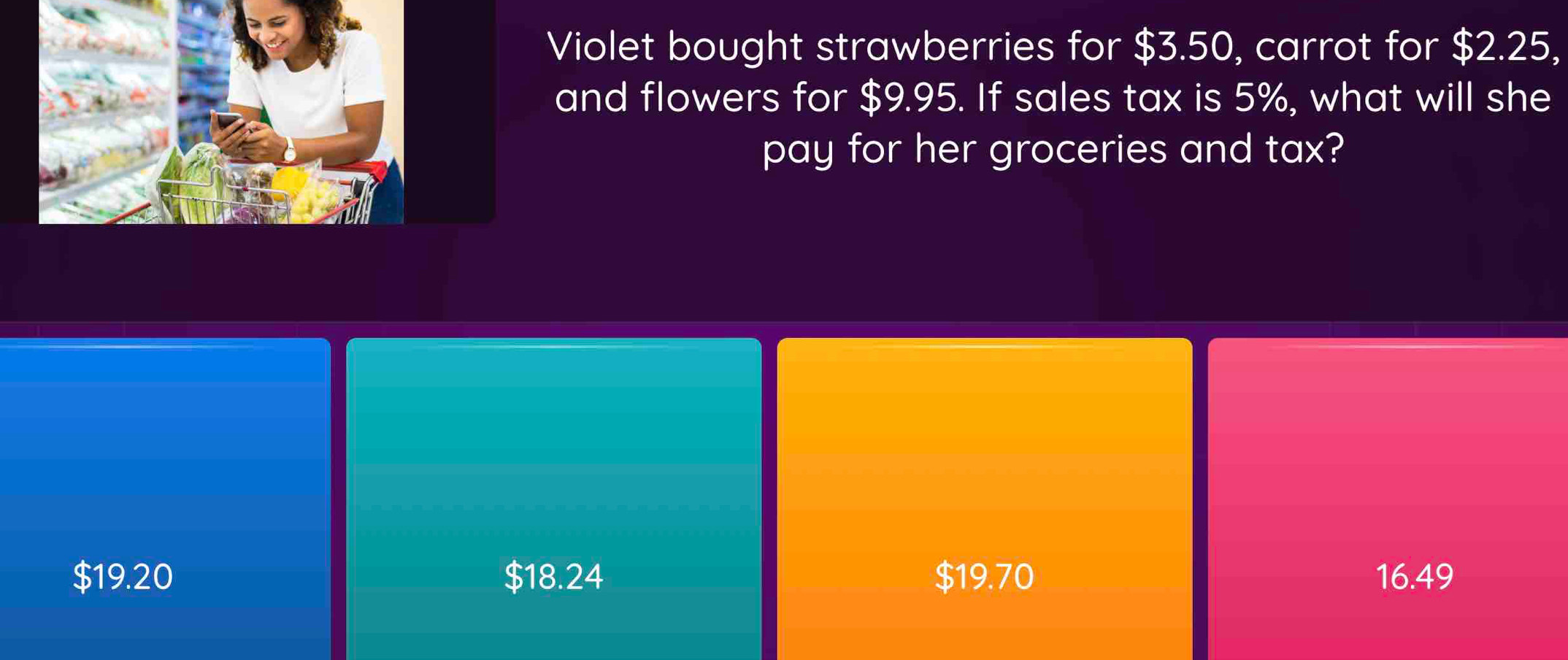 Violet bought strawberries for $3.50, carrot for $2.25,
and flowers for $9.95. If sales tax is 5%, what will she
pay for her groceries and tax?
$19.20 $18.24 $19.70 16.49