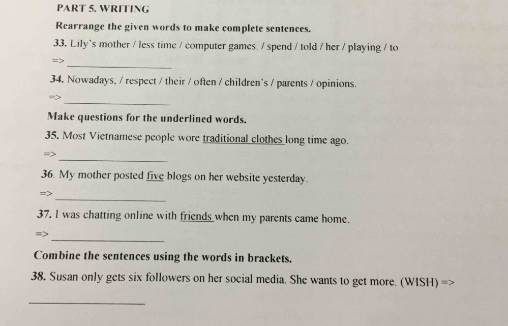 WRITING 
Rearrange the given words to make complete sentences. 
33. Lily's mother / less time / computer games. / spend / told / her / playing / to 
_ 
=> 
34. Nowadays, / respect / their / often / children's / parents / opinions. 
_ 
Make questions for the underlined words. 
35. Most Vietnamese people wore traditional clothes long time ago. 
_ 
36. My mother posted five blogs on her website yesterday. 
_ 
=> 
37. I was chatting online with friends when my parents came home. 
_ 
=> 
Combine the sentences using the words in brackets. 
38. Susan only gets six followers on her social media. She wants to get more. (WISH) => 
_