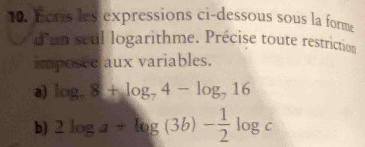 Fers les expressions ci-dessous sous la forme 
d'un seul logarithme. Précise toute restriction 
imposce aux variables. 
a) log _78+log _74-log _716
b) 2log a+log (3b)- 1/2 log c