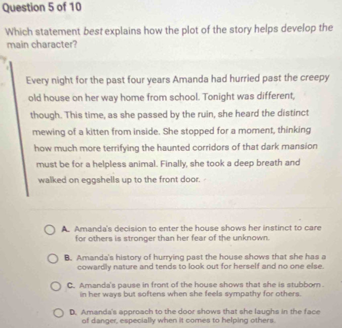 Which statement best explains how the plot of the story helps develop the
main character?
a
Every night for the past four years Amanda had hurried past the creepy
old house on her way home from school. Tonight was different,
though. This time, as she passed by the ruin, she heard the distinct
mewing of a kitten from inside. She stopped for a moment, thinking
how much more terrifying the haunted corridors of that dark mansion
must be for a helpless animal. Finally, she took a deep breath and
walked on eggshells up to the front door.
A. Amanda's decision to enter the house shows her instinct to care
for others is stronger than her fear of the unknown.
B. Amanda's history of hurrying past the house shows that she has a
cowardly nature and tends to look out for herself and no one else.
C. Amanda's pause in front of the house shows that she is stubborn.
in her ways but softens when she feels sympathy for others.
D. Amanda's approach to the door shows that she laughs in the face
of danger, especially when it comes to helping others.