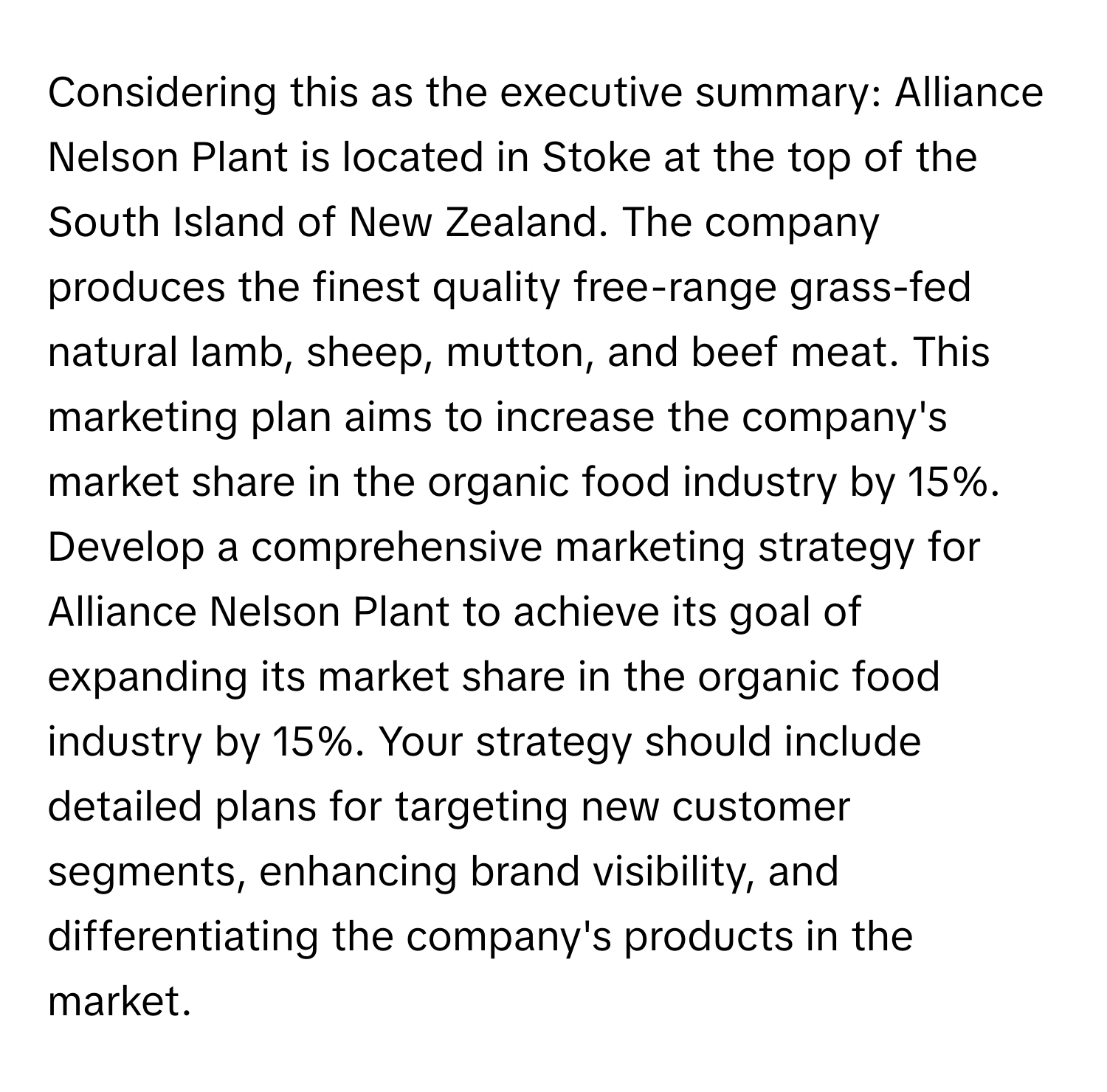 Considering this as the executive summary: Alliance Nelson Plant is located in Stoke at the top of the South Island of New Zealand. The company produces the finest quality free-range grass-fed natural lamb, sheep, mutton, and beef meat. This marketing plan aims to increase the company's market share in the organic food industry by 15%. Develop a comprehensive marketing strategy for Alliance Nelson Plant to achieve its goal of expanding its market share in the organic food industry by 15%. Your strategy should include detailed plans for targeting new customer segments, enhancing brand visibility, and differentiating the company's products in the market.