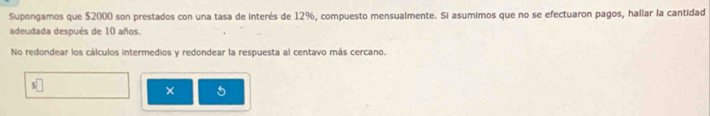 Supongamos que $2000 son prestados con una tasa de interés de 12%, compuesto mensualmente. Si asumimos que no se efectuaron pagos, hallar la cantidad 
adeudada después de 10 años. 
No redondear los cálculos intermedios y redondear la respuesta al centavo más cercano. 
5