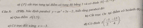 cắt trục tung tại điểm có tung độ bằng 3 và có đinh S(-2;-1)
Câu 5: (TH). Xác định parabol y=ax^2+3x-2 , biết rằng parabol đó:
a) Qua điểm A(1;5). 
b) Cất trục Ox tại điểm có hoành độ
c) Có trục đối xứng x=-3. 
d) Có đỉnh I( (-1)/2 ; (-11)/4 ).