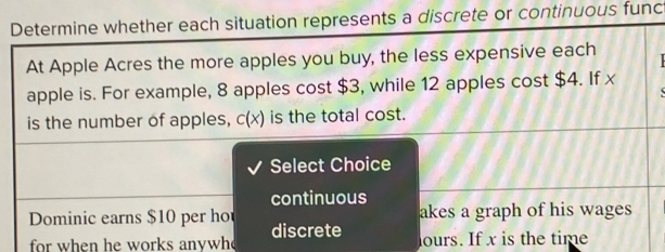 Determine whether each situation represents a discrete or continuous func 
At Apple Acres the more apples you buy, the less expensive each 
apple is. For example, 8 apples cost $3, while 12 apples cost $4. If x
is the number of apples, c(x) is the total cost. 
Select Choice 
continuous 
akes a graph of his wages 
Dominic earns $10 per ho discrete 
for when he works anywh lours. If x is the time