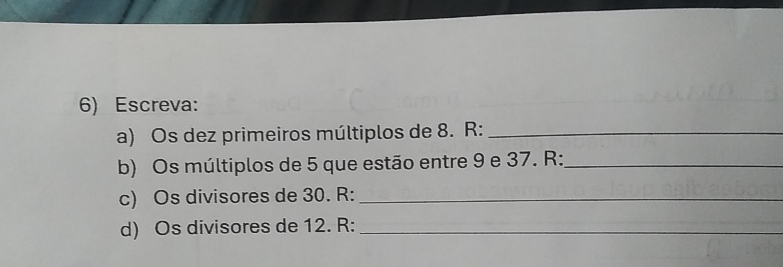 Escreva: 
a) Os dez primeiros múltiplos de 8. R :_ 
b) Os múltiplos de 5 que estão entre 9 e 37. R :_ 
c) Os divisores de 30. R :_ 
d) Os divisores de 12. R :_