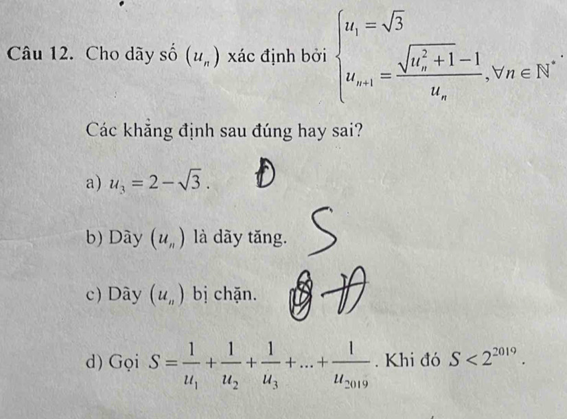 Cho dãy số (u_n) xác định bởi beginarrayl u_1=sqrt(3) u_n+1=frac (sqrt(n_n)^2+1)-1u_n.v_n∈ N^*endarray.
Các khẳng định sau đúng hay sai?
a) u_3=2-sqrt(3).
b) Dày (u_n) là dãy tăng.
c) Dây (u_n) bị chặn.
d) Gọi S=frac 1u_1+frac 1u_2+frac 1u_3+...+frac 1u_2019. Khi đó S<2^(2019).