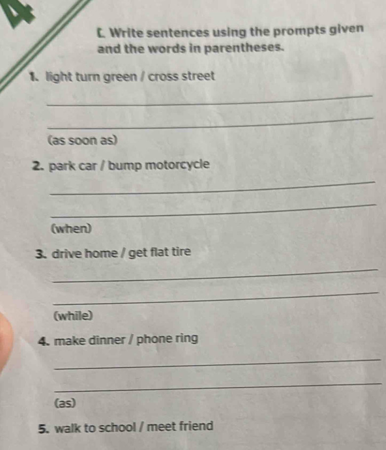 Write sentences using the prompts given 
and the words in parentheses. 
1. light turn green / cross street 
_ 
_ 
(as soon as) 
2. park car / bump motorcycle 
_ 
_ 
(when) 
3. drive home / get flat tire 
_ 
_ 
(while) 
4. make dinner / phone ring 
_ 
_ 
(as) 
5. walk to school / meet friend