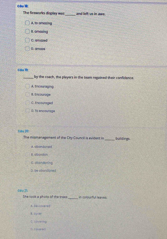 The fireworks display was_ and left us in awe.
A. to amazing
B. amazing
C. amazed
D. amaze
Cáu 19:
_by the coach, the players in the team regained their confidence.
A. Encouraging
B. Encourage
C. Encouraged
D. To encourage
cau 20:
The mismanagement of the City Council is evident in_ buildings.
A. abandoned
B. abandon
C. abandoning
D. be abandoned
Cau 21:
She took a photo of the trees _in colourful leaves.
A. be covered
B. cover
C. covering
D. covered