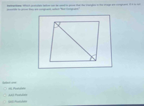 wthe tome. Which postulate beloe can be used to prove that the Vangles in the smage are congnuent. If A is not
pisssitle to prove they are congrunt, sellect "Not Congruens."
Select one
H Postulate
AAS Poetulata
SAS Postudate