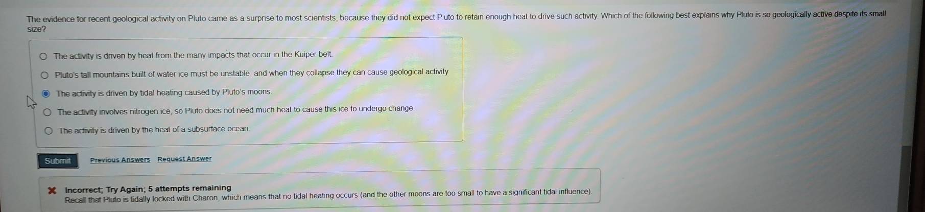 The evidence for recent geological activity on Pluto came as a surprise to most scientists, because they did not expect Pluto to retain enough heat to drive such activity. Which of the following best explains why Pluto is so geologically active despite its small
size?
The activity is driven by heat from the many impacts that occur in the Kuiper belt.
Pluto's tall mountains built of water ice must be unstable, and when they collapse they can cause geological activity
The activity is driven by tidal heating caused by Pluto's moons.
The activity involves nitrogen ice, so Pluto does not need much heat to cause this ice to undergo change
The activity is driven by the heat of a subsurface ocean
Submit Previous Answers Request Answer
X Incorrect; Try Again; 5 attempts remaining
Recall that Pluto is tidally locked with Charon, which means that no tidal heating occurs (and the other moons are too small to have a significant tidal influence)